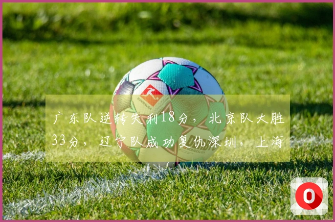 广东队逆转失利18分，北京队大胜33分，辽宁队成功复仇深圳，上海队战胜北控