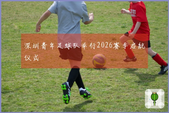 深圳青年足球队举行2026赛季启航仪式