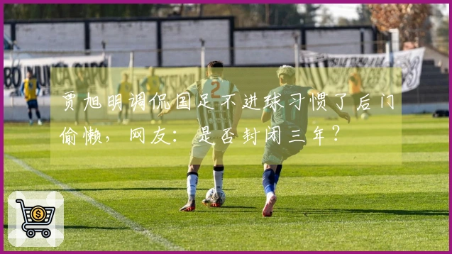 贾旭明调侃国足不进球习惯了后门偷懒，网友：是否封闭三年？