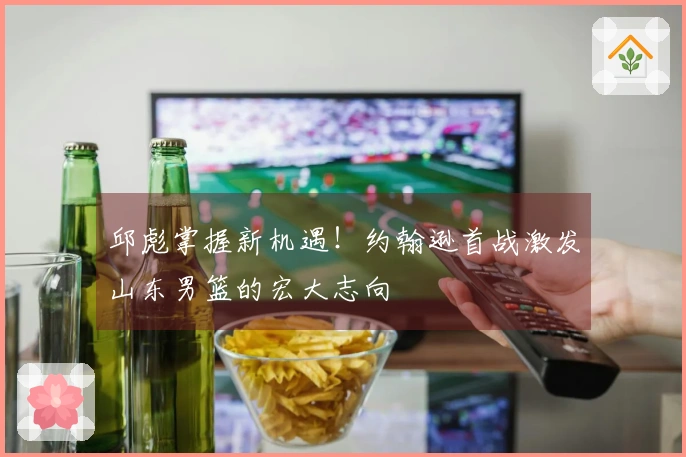 邱彪掌握新机遇！约翰逊首战激发山东男篮的宏大志向