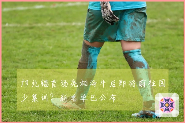 邝兆镭首场亮相海牛后即将前往国少集训？新名单已公布