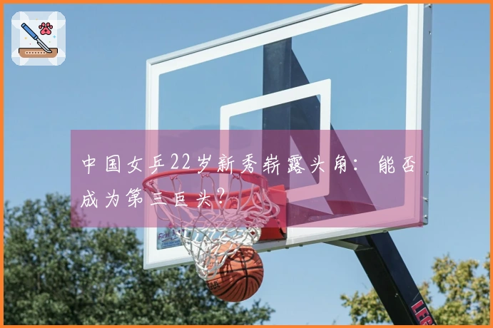 中国女乒22岁新秀崭露头角：能否成为第三巨头？