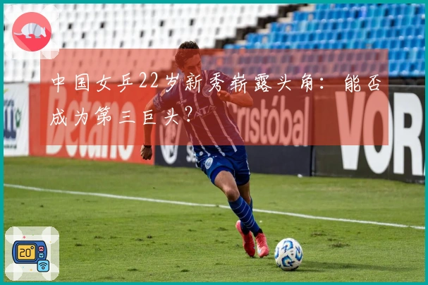 中国女乒22岁新秀崭露头角：能否成为第三巨头？