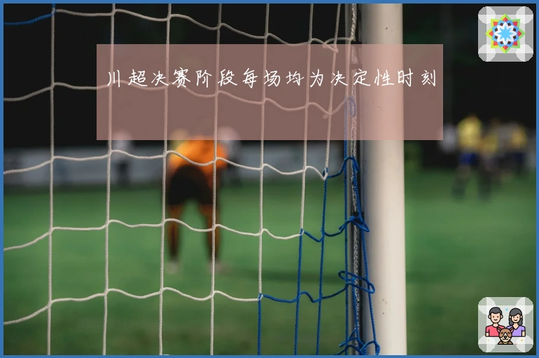 川超决赛阶段每场均为决定性时刻
