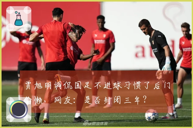 贾旭明调侃国足不进球习惯了后门偷懒，网友：是否封闭三年？