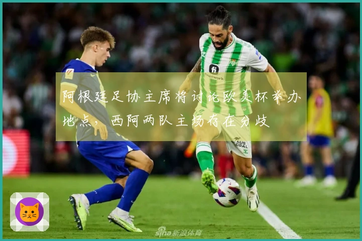 阿根廷足协主席将讨论欧美杯举办地点，西阿两队主场存在分歧