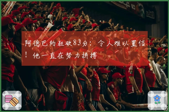 阿德巴约狂砍83分：令人难以置信！他一直在努力拼搏