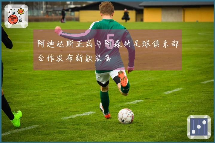 阿迪达斯正式与阿森纳足球俱乐部合作发布新款装备