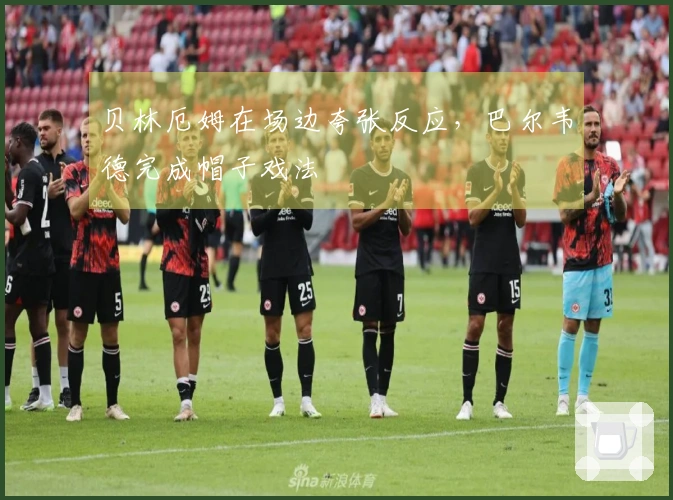 贝林厄姆在场边夸张反应，巴尔韦德完成帽子戏法