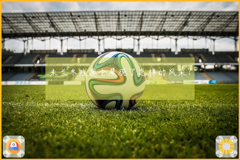 米兰冬残奥会展现了怎样的风采？