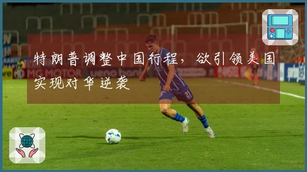 特朗普调整中国行程，欲引领美国实现对华逆袭