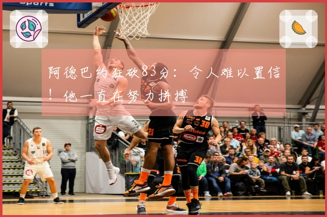 阿德巴约狂砍83分：令人难以置信！他一直在努力拼搏